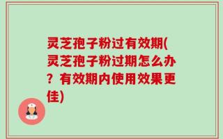 灵芝孢子粉过有效期(灵芝孢子粉过期怎么办？有效期内使用效果更佳)