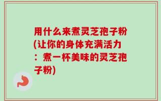 用什么来煮灵芝孢子粉(让你的身体充满活力：煮一杯美味的灵芝孢子粉)