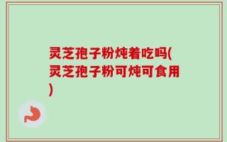 灵芝孢子粉炖着吃吗(灵芝孢子粉可炖可食用)