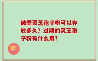 破壁灵芝孢子粉可以存放多久？过期的灵芝孢子粉有什么用？