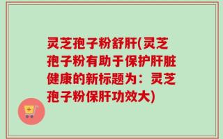 灵芝孢子粉舒肝(灵芝孢子粉有助于保护肝脏健康的新标题为：灵芝孢子粉保肝功效大)