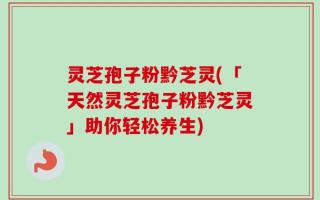 灵芝孢子粉黔芝灵(「天然灵芝孢子粉黔芝灵」助你轻松养生)
