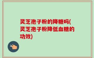 灵芝孢子粉的降糖吗(灵芝孢子粉降低血糖的功效)
