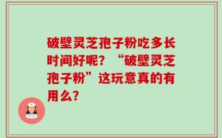破壁灵芝孢子粉吃多长时间好呢？“破壁灵芝孢子粉”这玩意真的有用么？