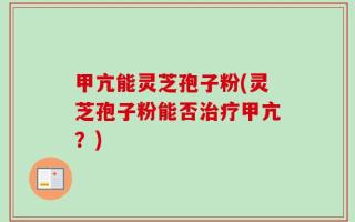甲亢能灵芝孢子粉(灵芝孢子粉能否治疗甲亢？)