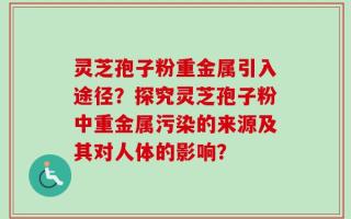 灵芝孢子粉重金属引入途径？探究灵芝孢子粉中重金属污染的来源及其对人体的影响？