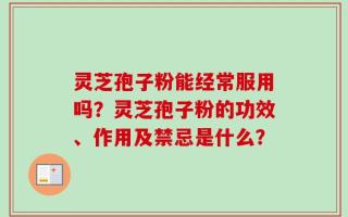 灵芝孢子粉能经常服用吗？灵芝孢子粉的功效、作用及禁忌是什么？