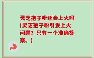 灵芝孢子粉还会上火吗(灵芝孢子粉引发上火问题？只有一个准确答案。)