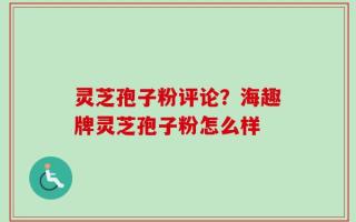 灵芝孢子粉评论？海趣牌灵芝孢子粉怎么样