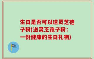 生日是否可以送灵芝孢子粉(送灵芝孢子粉：一份健康的生日礼物)