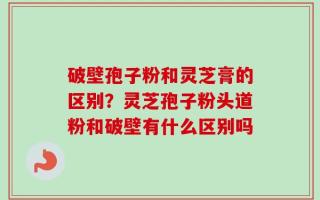破壁孢子粉和灵芝膏的区别？灵芝孢子粉头道粉和破壁有什么区别吗