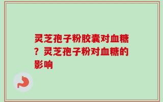 灵芝孢子粉胶囊对血糖？灵芝孢子粉对血糖的影响