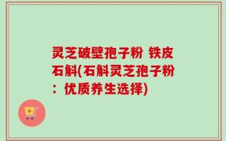 灵芝破壁孢子粉 铁皮石斛(石斛灵芝孢子粉：优质养生选择)