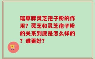 瑞草牌灵芝孢子粉的作用？灵芝和灵芝孢子粉的关系到底是怎么样的？谁更好？
