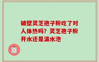 破壁灵芝孢子粉吃了对人体热吗？灵芝孢子粉开水还是温水泡