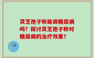 灵芝孢子粉能调糖尿病吗？探讨灵芝孢子粉对糖尿病的治疗效果？