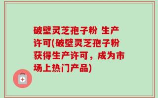破壁灵芝孢子粉 生产许可(破壁灵芝孢子粉获得生产许可，成为市场上热门产品)