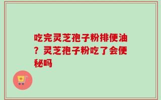 吃完灵芝孢子粉排便油？灵芝孢子粉吃了会便秘吗