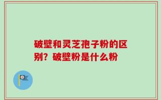 破壁和灵芝孢子粉的区别？破壁粉是什么粉