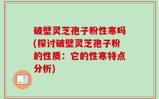 破壁灵芝孢子粉性寒吗(探讨破壁灵芝孢子粉的性质：它的性寒特点分析)