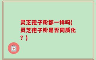 灵芝孢子粉都一样吗(灵芝孢子粉是否同质化？)
