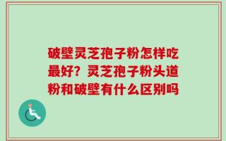 破壁灵芝孢子粉怎样吃最好？灵芝孢子粉头道粉和破壁有什么区别吗