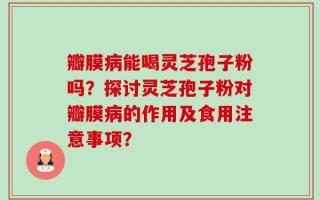 瓣膜病能喝灵芝孢子粉吗？探讨灵芝孢子粉对瓣膜病的作用及食用注意事项？