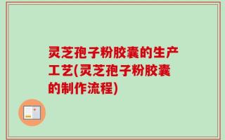 灵芝孢子粉胶囊的生产工艺(灵芝孢子粉胶囊的制作流程)