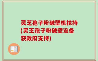 灵芝孢子粉破壁机扶持(灵芝孢子粉破壁设备获政府支持)