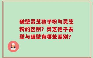 破壁灵芝孢子粉与灵芝粉的区别？灵芝孢子去壁与破壁有哪些差别？