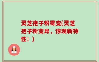 灵芝孢子粉霉变(灵芝孢子粉变异，惊现新特性！)