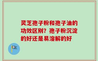 灵芝孢子粉和孢子油的功效区别？孢子粉沉淀的好还是易溶解的好
