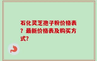 石化灵芝孢子粉价格表？最新价格表及购买方式？