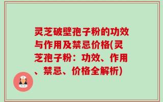 灵芝破壁孢子粉的功效与作用及禁忌价格(灵芝孢子粉：功效、作用、禁忌、价格全解析)