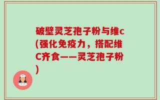 破壁灵芝孢子粉与维c(强化免疫力，搭配维C齐食——灵芝孢子粉)