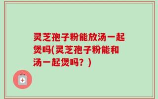 灵芝孢子粉能放汤一起煲吗(灵芝孢子粉能和汤一起煲吗？)