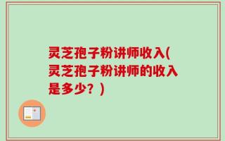 灵芝孢子粉讲师收入(灵芝孢子粉讲师的收入是多少？)