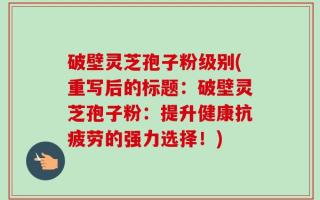 破壁灵芝孢子粉级别(重写后的标题：破壁灵芝孢子粉：提升健康抗疲劳的强力选择！)
