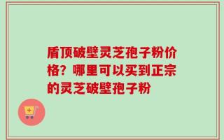 盾顶破壁灵芝孢子粉价格？哪里可以买到正宗的灵芝破壁孢子粉