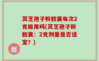 灵芝孢子粉胶囊每次2克能用吗(灵芝孢子粉胶囊：2克剂量是否适宜？)