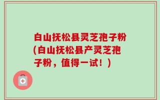 白山抚松县灵芝孢子粉(白山抚松县产灵芝孢子粉，值得一试！)