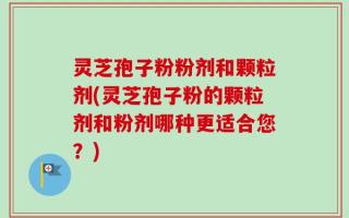 灵芝孢子粉粉剂和颗粒剂(灵芝孢子粉的颗粒剂和粉剂哪种更适合您？)