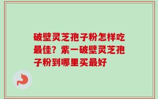 破壁灵芝孢子粉怎样吃最佳？紫一破壁灵芝孢子粉到哪里买最好