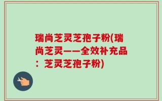 瑞尚芝灵芝孢子粉(瑞尚芝灵——全效补充品：芝灵芝孢子粉)