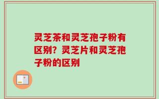 灵芝茶和灵芝孢子粉有区别？灵芝片和灵芝孢子粉的区别