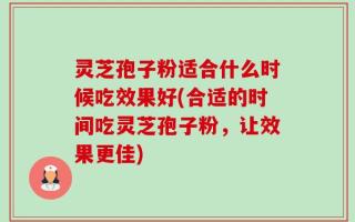 灵芝孢子粉适合什么时候吃效果好(合适的时间吃灵芝孢子粉，让效果更佳)