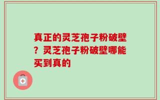 真正的灵芝孢子粉破壁？灵芝孢子粉破壁哪能买到真的