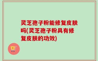 灵芝孢子粉能修复皮肤吗(灵芝孢子粉具有修复皮肤的功效)