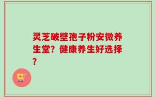 灵芝破壁孢子粉安微养生堂？健康养生好选择？