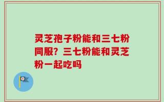 灵芝孢子粉能和三七粉同服？三七粉能和灵芝粉一起吃吗